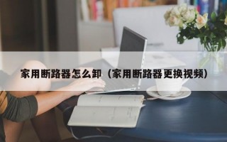 家用断路器怎么卸（家用断路器更换视频）