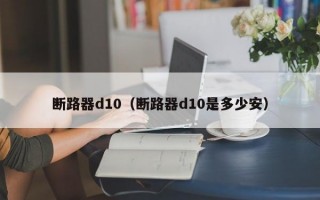 断路器d10（断路器d10是多少安）